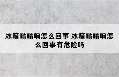 冰箱嗡嗡响怎么回事 冰箱嗡嗡响怎么回事有危险吗